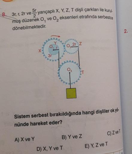 5r
8. 3r, r, 2r ve yarıçaplı X, Y, Z, T dişli çarkları ile kurul.
muş düzenek O, ve O, eksenleri etrafında serbestce
dönebilmektedir.
3r
A) X ve Y
0₂2r z
Sistem serbest bırakıldığında hangi dişliler ok yö-
nünde hareket eder?
O
D) X, Y ve T
B) Y ve Z
C) Z