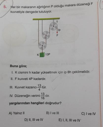 5. Her bir makaranın ağırlığının P olduğu makara düzeneği F
kuvvetiyle dengede tutuluyor.
K 13P
Buna göre;
1. K cismini h kadar yükseltmek için ip 8h çekilmelidir.
II. F kuvveti 4P kadardır.
13
III. Kuvvet kazancı-
A) Yalnız II
4
- tür.
13
IV. Düzeneğin ve