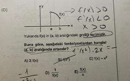 (D)
AY
-1
631
f(x)
a b
Yukanda f(x) in (a, b) aralığındaki grafiği verilmiştir.
> fix) >0
fix) LO
X>0
Buna göre, aşağıdaki fonksiyonlardan hangisi
(a, b) aralığında artandır? + 1x²). 2X
4
A) 3.f(x)
BH(X)
C) f(x) - x²
1
f(x)
-X
f(x)
E)