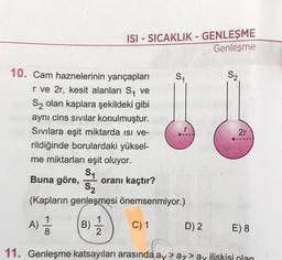 10. Cam haznelerinin yarıçapları
r ve 2r, kesit alanları S₁ ve
S₂ olan kaplara şekildeki gibi
aynı cins sıvılar konulmuştur.
Sıvılara eşit miktarda ısı ve-19
rildiğinde borulardaki yüksel-
me miktarları eşit oluyor.
S₁
Buna göre, oranı kaçtır?
S₂
(Kapların genleşmesi önemsenmiyor.)
B) 1/12
C) 1
A)
ISI-SICAKLIK - GENLEŞME
Genleşme
1
8
S₁
D) 2
S₂
2r
E) 8
11. Genleşme katsayıları arasında ay > az > ay ilişkisi olan