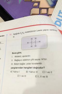 erden
Ü
₂
10. Aşağıda C₂H molekülünün Lewis yapısı verilmiş-
tir.
HH
II
H-C-C-H
11
HH
Buna göre,
1. Molekül, apolardır.
II. Bağlayıcı elektron çifti sayısı 14'tür.
III. Bütün bağlar, polar kovalenttir.
yargılarından hangileri doğrudur?
A) Yalnız 1
B) Yalnız III
B) Yalnız III
D) I ve Ill
C) I ve il
E) I, II ve III