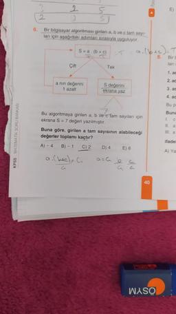 KPSS MATEMATİK SORU BANKASI
6.
2
3
Bir bilgisayar algoritması girilen a, b ve c tam sayı-
ları için aşağıdaki adımları sırasıyla uyguluyor.
Çift
S-a. (b + c)
K
a nin değerini
1 azalt
Tek
S değerini
ekrana yaz
a. (bec) = C₁
G
Bu algoritmaya girilen a, b ve c fam sayıları için
ekrana S = 7 değeri yazılmıştır.
Buna göre, girilen a tam sayısının alabileceği
değerler toplamı kaçtır?
A) - 4
B) - 1
C) 2
D) 4
a. (btc) = T
8.
Bir b
ları
E) 6
40
E
WASO
1. ac
2. ac
3. ac
4. ac
Bu p
Buna
L C
II a
III. a
ifadel
A) Ya