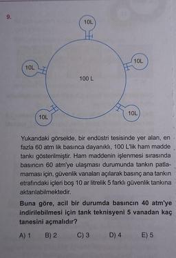 9.
10L
10L
10L
14
100 L
10L
Yukarıdaki görselde, bir endüstri tesisinde yer alan, en
fazla 60 atm lik basınca dayanıklı, 100 L'lik ham madde
tankı gösterilmiştir. Ham maddenin işlenmesi sırasında
basıncın 60 atm'ye ulaşması durumunda tankın patla-
maması için, güvenlik vanaları açılarak basınç ana tankın
etrafındaki içleri boş 10 ar litrelik 5 farklı güvenlik tankına
aktarılabilmektedir.
C) 3
10L
Buna göre, acil bir durumda basıncın 40 atm'ye
indirilebilmesi için tank teknisyeni 5 vanadan kaç
tanesini açmalıdır?
A) 1
B) 2
D) 4
E) 5