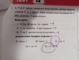 1. X, Y ve Z katıları karışımına önce mıknatıs yaklaştırıldığında
ortamda Y ve Z kalıyor. Kalan karışım suya konulduğunda Z
dibe çökerken, Y suda yüzüyor.
Buna göre;
1. X; Fe, Ni ya da Co olabilir.
+
II. Y nin özkütlesi Z den küçüktür."
III. Y ve Z ayırma hunisi ile ayrılabilir.
yargılarından hangileri doğrudur?
A) Yalnız I
B) Yalnız II
D) II ve III
C) I ve II
E) I, II ve III