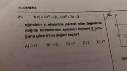 11. DENEME
21.
f(x) = 2x³+(k-1)x²+7x-3
eğrisinin x eksenine paralel olan teğetlerin
değme noktalarının apsisleri toplamı 6 oldu-
ğuna göre k'nın değeri kaçtır?
A)-17
B)-13
C) -7
D) 7
E) 17
23. AY
6
3
Şek