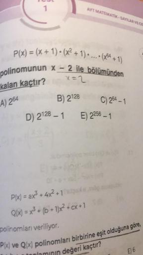 1
P(x) = (x+1)+(x²+1)....(x+1)
polinomunun x - 2 ile bölümünden
kalan kaçtır?
x=2
A) 264
AYT MATEMATIK-SAYILAR VE CE
B) 2128
D) 2128-1 E) 2256 – 1
EP*
01*
C) 254-1
polinomları veriliyor.
P(x) = ax²³+4x²+1
de
Q(x) = x³ + (b+1)x² + cx+1 S@
P(x) ve Q(x) polin