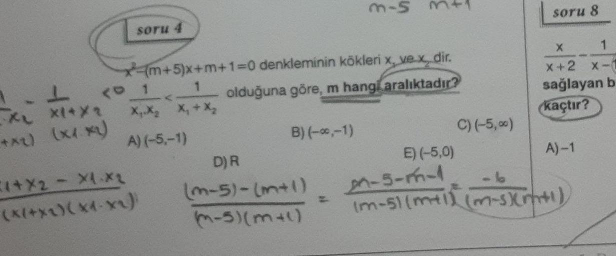 1.1 <
XL XI*X1
**₂) (***)
soru 4
xm+5)x+m+1=0 denkleminin kökleri x, ve x dir.
1
olduğuna göre, m hang aralıktadır?
1
X₁ X₂ X₁ + X₂
A) (-5,-1)
1*X2 - X1 X₂
(X(+X^)(X4-X^)
B) (-*,-1)
D) R
(m-5)-(m+1)
(-5) (m+l)
3-5
=
E) (-5,0)
C) (-5,%)
soru 8
Xx
1
x+2 x-1
