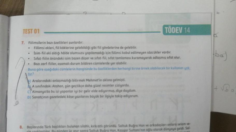 TEST 01
7. Fiilimsilerin bazı özellikleri şunlardır:
.
Fillimsi ekleri, fiil köklerine gelebildiği gibi fiil gövdelerine de gelebilir.
İsim-fiil eki aldığı hâlde olumsuzu yapılamadığı için fiilimsi kabul edilmeyen sözcükler vardır.
Sifat-fiilin önündeki is