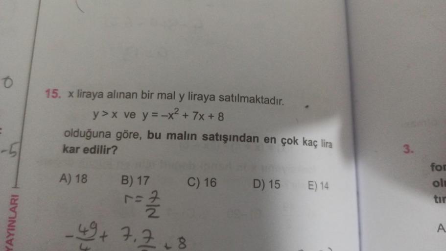 O
-51
YAYINLARI H
15. x liraya alınan bir mal y liraya satılmaktadır.
y>x ve y=-x² + 7x+8
olduğuna göre, bu malın satışından en çok kaç lira
kar edilir?
A) 18
P/³
B) 17 C) 16 D) 15
D)
r=2/232
1=7
+9+ 7.7+8
15 E) 14
3.
for
ol
tir
A