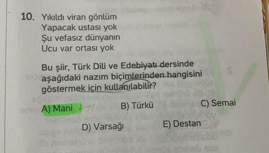 10. Yıkıldı viran gönlüm
Yapacak ustası yok
Şu vefasız dünyanın
Ucu var ortası yok
Bu şiir, Türk Dili ve Edebiyatı dersinde
aşağıdaki nazım biçimlerinden hangisini
göstermek için kullanılabilir?
spacul neliezi
amie A) Mani
netrimicia Us
B) Türkü
76670936 9