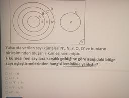 OA)I-(4)
OB) II-0
A
III - (-5)
ODIV-(√3)
OBV-(e)
B
D
II III IV
V
F
Yukarıda verilen sayı kümeleri N*, N, Z, Q, Q' ve bunların
birleşiminden oluşan F kümesi verilmiştir.
F kümesi reel sayılara karşılık geldiğine göre aşağıdaki bölge
sayı eşleştirmelerinden hangisi kesinlikle yanlıştır?
E