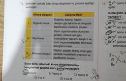 11. Şekildeki tabloda bazı kimya disiplinleri ve çalışma alanları
verilmiştir.
Kimya disiplini
I. Organik kimya
Biyokimya
Naylon, plastik, teflon, orlon gibi
III. Polimer kimyası sentetik maddelerin yapısını ve
özelliklerini inceler.
Çalışma alanı
Sıcaklık, basınç, hacim,
derişim gibi faktörlerin kimyasal
tepkimelere etkilerini inceler.
Canlı organizmaları oluşturan
protein, nükleik asit gibi
moleküllerin yapısını araştırır ve
canlı organizmalardaki kimyasal
süreçleri inceler.
Buna göre, tablodaki kimya disiplinlerinden
hangilerinin çalışma alanı yanlış verilmiştir?
B) Yalnız II
A) Yalnız I
D) I ve II
E) II ve III
C) Yalnız III
34
16
13. 34x2-iyonu il
16
eşittir.
Buna göre, b
yanlıştır?
AX2-nin në
LBY yn
LE
nin ato
Yn iyonu k
nin kü
DX2-
Y
iyonun
şeklindedi
2-
X₁
18
34
18
16