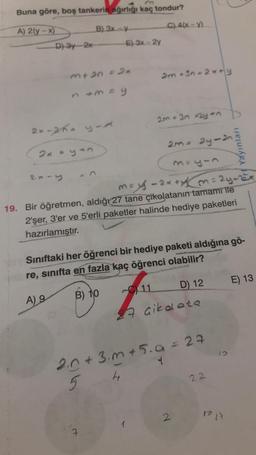 Buna göre, boş tankerin ağırlığı kaç tondur?
A) 2(y-x)
B) 3x-y
D) 3y-2x
m+2n = 2x
2x-2h- y-A
2x-y
n+m=y
2x = yan
E) 3x-2y
C) 4(x-y)
2m +3n-2x+y
7
2m +3n 2y+n
2m = 2y-2n
may-2x+y = 24-22x
19. Bir öğretmen, aldığı 27 tane çikolatanın tamamı ile
2'şer, 3'er ve 5'erli paketler halinde hediye paketleri
hazırlamıştır.
Sınıftaki her öğrenci bir hediye paketi aldığına gö-
re, sınıfta en fazla kaç öğrenci olabilir?
A) 9
B) 10
11 D) 12
27 çikolata
2.0 +3.m +5.a = 29
4
5
4
Pri Yayınları
2
22
1o 17
E) 13