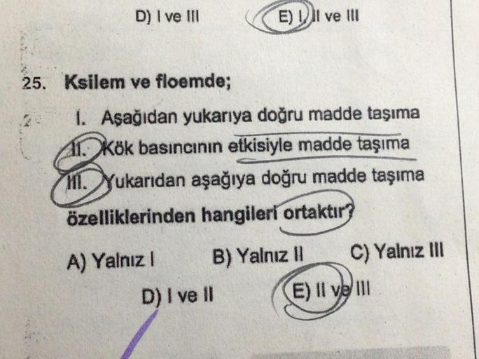 D) I ve III
25. Ksilem ve floemde;
1. Aşağıdan yukarıya doğru madde taşıma
1. Kök basıncının etkisiyle madde taşıma
11. Yukarıdan aşağıya doğru madde taşıma
özelliklerinden hangileri ortaktır?
A) Yalnız I
E) II ve III
B) Yalnız II
D) I ve II
C) Yalnız III