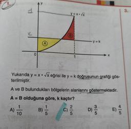 1.
A) TO
T
150
O
AY
B)
y=x*√x
Yukarıda y = x √x eğrisi ile y = k doğrusunun grafiği gös-
terilmiştir.
A ve B bulundukları bölgelerin alanlarını göstermektedir.
A = B olduğuna göre, k kaçtır?
1
(B)
1
2|5
y=k
(C) ²/12
3|5
D)
E)
3.