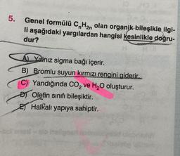 5.
2n
Genel formülü CnH₂n olan organik bileşikle ilgi-
li aşağıdaki yargılardan hangisi kesinlikle doğru-
dur?
A Yalnız sigma bağı içerir.
B) Bromlu suyun kırmızı rengini giderir.
C) Yandığında CO₂ ve H₂O oluşturur.
DOlefin sınıfı bileşiktir.
E Halkalı yapıya sahiptir.
Hellgnet