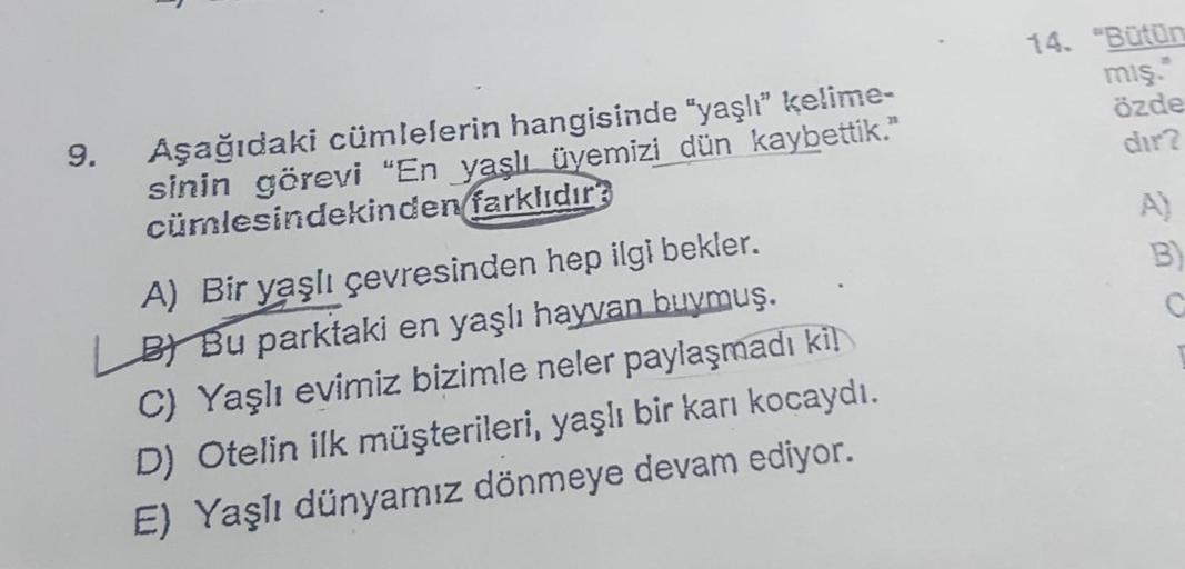 9.
Aşağıdaki cümlelerin hangisinde "yaşlı" kelime-
sinin görevi "En yaşlı üyemizi dün kaybettik."
cümlesindekinden farklıdır?
A) Bir yaşlı çevresinden hep ilgi bekler.
BY Bu parktaki en yaşlı hayvan buymuş.
C) Yaşlı evimiz bizimle neler paylaşmadı kil
D) O