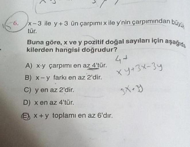 -6.
x-3 ile y+3 ün çarpımı x ile y'nin çarpımından büyü
tür.
Buna göre, x ve y pozitif doğal sayıları için aşağıda
kilerden hangisi doğrudur?
A) x-y çarpımı en az 4'tür.
B) x-y farkı en az 2'dir.
C) y en az 2'dir.
D) x en az 4'tür.
Ex+y toplamı en az 6'dır