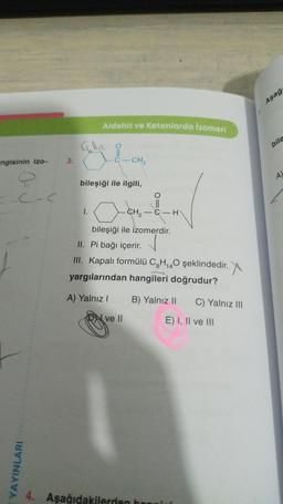 ngisinin izo-
Q
C-C
YAYINLARI
3.
Aldehit ve Ketonlarda izomeri
are å
1.
bileşiği ile ilgili,
CH3
-CM-&-H
-CH₂
bileşiği ile izomerdir.
II. Pi bağı içerir.
III. Kapalı formülü C8H₁40 şeklindedir.
r. X
yargılarından hangileri doğrudur?
A) Yalnız I
ve II
B) Yalnız II
C) Yalnız III
E) I, II ve III
4. Aşağıdakilerden hangis
Aşağı
bile
A)