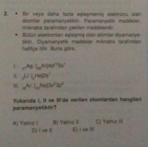 2. Bir veya daha fazla eşleşmemiş elektronu olan
atomlar paramanyetiktir. Paramanyetik maddeler.
mıknatıs tarafından çekilen maddelerdir.
Bütün elektronları eşleşmiş olan atomlar diyamanye-
tiktir. Diyamanyetik maddeler mıknatıs tarafından
hafifçe itilir.