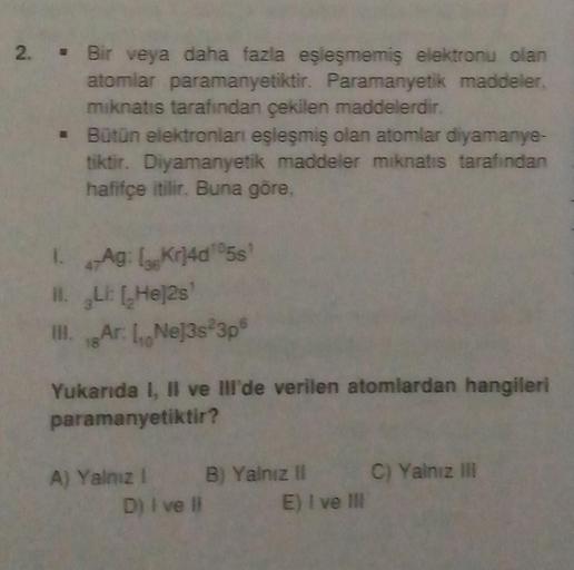 2. Bir veya daha fazla eşleşmemiş elektronu olan
atomlar paramanyetiktir. Paramanyetik maddeler.
mıknatıs tarafından çekilen maddelerdir.
Bütün elektronları eşleşmiş olan atomlar diyamanye-
tiktir. Diyamanyetik maddeler mıknatıs tarafından
hafifçe itilir. 