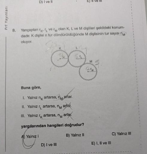 Prf Yayınları
D) I ve II
8. Yarıçapları
ve M olan K, L ve M dişlileri şekildeki konum-
dadır. K dişlisi n tur döndürüldüğünde M dişlisinin tur sayısı n
oluyor.
Buna göre,
1. Yalnız
nk
artarsa,
II. Yalnız r artarsa, n artar.
III. Yalnız rk artarsa, n
yargıl