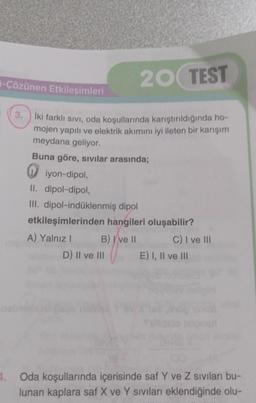 20 TEST
3.
İki farklı sıvı, oda koşullarında karıştırıldığında ho-
mojen yapılı ve elektrik akımını iyi ileten bir karışım
meydana geliyor.
-Çözünen Etkileşimleri
Buna göre, sıvılar arasında;
iyon-dipol,
II. dipol-dipol,
III. dipol-indüklenmiş dipol
etkileşimlerinden hangileri oluşabilir?
A) Yalnız I
B) I ve II
D) II ve III
C) I ve III
E) I, II ve III
4. Oda koşullarında içerisinde saf Y ve Z sıvıları bu-
lunan kaplara saf X ve Y Siviları eklendiğinde olu-