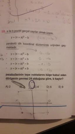 ·b
+5
sywh
10. a ile b pozitif gerçel sayılar olmak üzere,
y = (x + a)²-b
(-91-b)
•
20+1
.
e = 0+1
6-1
n²120+0
parabolü dik koordinat düzleminde orijinden geç-
mektedir.
y = (x-a)²-b
y = (x-a)² + b
y = (x + a)²-b
y = (x + a)² + b
A) 2
O
-01-b
eith
parabollerinin tepe noktalarını köşe kabul eden
dörtgenin çevresi 24 olduğuna göre, b kaçtır?
4
boxc
D) 6
E) 9