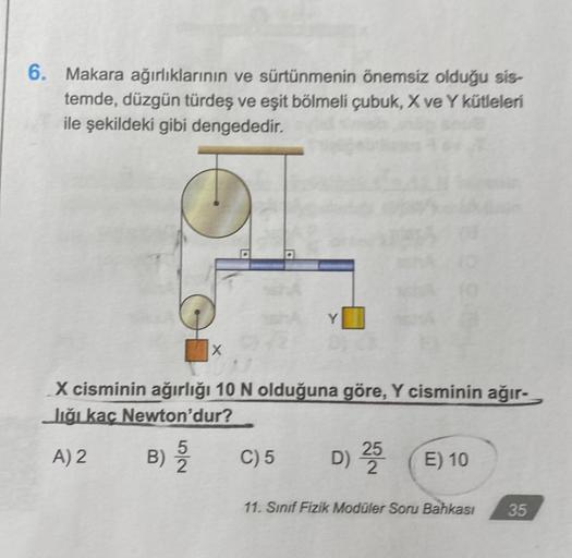 6. Makara ağırlıklarının ve sürtünmenin önemsiz olduğu sis-
temde, düzgün türdeş ve eşit bölmeli çubuk, X ve Y kütleleri
ile şekildeki gibi dengededir.
52
X
X cisminin ağırlığı 10 N olduğuna göre, Y cisminin ağır-
Jiği kaç Newton'dur?
A) 2
B) 5
Y
C) 5
D) 2