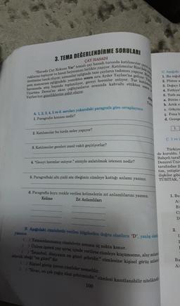 3. TEMA DEĞERLENDİRME SORULARI
ÇAY HASADI
"Havada Çay Kokusu Var" temalı çay hasadı turunda katılımcılar
çayın e
yapıyor. Rize
raklarını topluyor ve hasat heyecanını birlikte yaşıyor. Katılımcılar Rize'deki te
üretimine tanık oluyor, uzmanlar eşliğinde taze çayların tadımını
şem manzarası eşliğindeki yemekten sonra sıra Ayder Yaylası'na geliyor. Yay
havasında ateş başında toplanılıyor, geceyi horonlar ısıtıyor. Tur katılıml
Uçurtma Deresi'ne akan çağlayanların arasında kahvaltı ettikten sonra is
Yaylası'nın güzelliklerine şahit oluyor.
A. 1, 2, 3, 4, 5 ve 6. soruları yukarıdaki paragrafa göre cevaplayınız.
1. Paragrafin konusu nedir?
2. Katılımcılar bu turda neler yapıyor?
3. Katılımcılar geceleri nasıl vakit geçiriyorlar?
4. "Geceyi horonlar ısıtıyor." sözüyle anlatılmak istenen nedir?
5. Paragraftaki altı çizili söz öbeğinin cümleye kattığı anlamı yazınız.
6. Paragrafta koyu renkle verilen kelimelerin zıt anlamlılarını yazınız.
Kelime
Zıt Anlamlıları
Atl
Tem
B. Aşağıdaki cümlelerde verilen bilgilerden doğru olanlara "D", yanlış olanis
yazınız.
100
() Tamamlanmamış cümlelerin sonuna üç nokta konur.
() Ünlem işareti yay ayraç içinde verilirse cümleye küçümseme, alay anlam
( ) "İstanbul, dünyanın en güzel şehridir." cümlesine kişisel görüş anlam
sözcük öbeği "en güzel" dir.
() Kişisel görüş içeren cümleler nesneldir.
( ) "Sivas, en çok yağış alan şehrimizdir." cümlesi kanıtlanabilir niteliktedir
C. Agagida
1. Bu soğul
2. Plüton a
3. Doğayı l
4. Fethiye"
5. Tath su
a. Bütün
b. Artık sr
c. Gökyüz
ç. Fena h
d. Gezege
Türkiye
de kuruldu. I
Bahçeli taraf
Demirel Univ
tarafından 2-
tim, yetiştir
ilişkiler gibi
TÜBİTAK, "
1.
C. 1 ve 2
1. Bu
A)
B)
C)
D
2.
I
I
Bu
A)