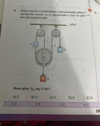 6.
Makara ağırlığı ve sürtünmelerin önemsenmediği sistem P
ağırlığındaki cisimler ve Gx ağırlığındaki X cismi ile şekil-
deki gibi dengelenmiştir.
1. C
P.
Buna göre, Gx kaç P dir?
A) 2
B) 3
X
2. E
C) 4
P
3. C
yatay
D) 5
FEN BIL
E) 6
4. C
8.
29