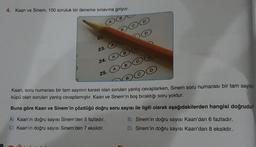 4. Kaan ve Sinem, 100 soruluk bir deneme sınavına giriyor.
22.
23.
24.
25.
B
Kaan, soru numarası bir tam sayının karesi olan soruları yanlış cevaplarken, Sinem soru numarası bir tam sayının
küpü olan soruları yanlış cevaplamıştır. Kaan ve Sinem'in boş bıraktığı soru yoktur.
Buna göre Kaan ve Sinem'in çözdüğü doğru soru sayısı ile ilgili olarak aşağıdakilerden hangisi doğrudur?
A) Kaan'ın doğru sayısı Sinem'den 5 fazladır.
C) Kaan'ın doğru sayısı Sinem'den 7 eksiktir.
B) Sinem'in doğru sayısı Kaan'dan 6 fazladır.
D) Sinem'in doğru sayısı Kaan'dan 8 eksiktir.