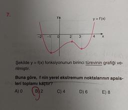 7.
YA
H
-2 -18 0
2 3
C) 4
y = f'(x)
PO
Şekilde y = f(x) fonksiyonunun birinci türevinin grafiği ve-
rilmiştir.
4 X
Buna göre, f nin yerel ekstremum noktalarının apsis-
leri toplamı kaçtır?
A) O
B) 2
D) 6
E) 8