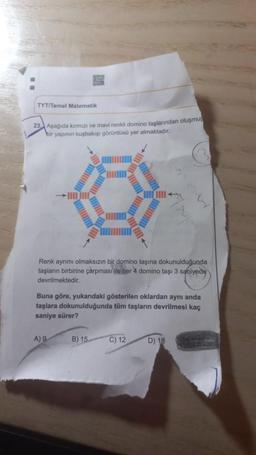 TYT/Temel Matematik
23 Aşağıda kırmızı ve mavi renkli domino taşlarından oluşmuş
bir yapının kuşbakışı görüntüsü yer almaktadır.
HIEDI
Renk ayrımı olmaksızın bir domino taşına dokunulduğunda
taşların birbirine çarpması ile her 4 domino taşı 3 saniyede
devrilmektedir.
Buna göre, yukarıdaki gösterilen oklardan aynı anda
taşlara dokunulduğunda tüm taşların devrilmesi kaç
saniye sürer?
A) 9
B) 15
C) 12
D) 18