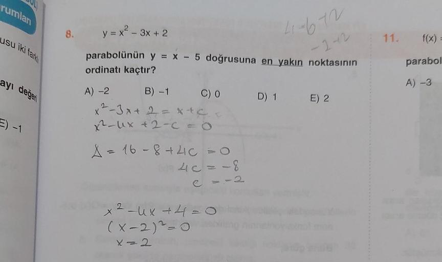 rumlan
usu iki fark
ayı değer
E) -1
8. y = x² - 3x + 2
parabolünün y = x - 5 doğrusuna en yakın noktasının
41-672
ordinatı kaçtır?
-2-2
A) -2
B) -1
x²-3x + 2 = x+c
x²-ux + 2-c = 0
C) 0
A = 16-8 +4C = O
40=-8
2
x ² −ux +4=0
(x-2) ²-0
X=2
D) 1 E) 2
11. f(x)