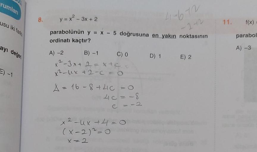 rumlan
usu iki fark
ayı değer
E) -1
8. y = x² - 3x + 2
parabolünün y = x - 5 doğrusuna en yakın noktasının
41-672
ordinatı kaçtır?
-2-2
A) -2
B) -1
x²-3x + 2 = x+c
x²-ux + 2-c = 0
C) 0
A = 16-8 +4C = O
40=-8
2
x ² −ux +4=0
(x-2) ²-0
X=2
D) 1 E) 2
11. f(x) 