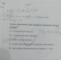 OH
A-CITIE
250H₂-C C-H+H₂OX (Kararli Oron)
X+H₂
Verilen tepkimelerle ilgili aşağıdaki ifadelerden hangisi
yanlıştır?
#f
A) X bileşiği basit ketondur.
B) Y bileşiği sekonder alkoldür.
C) Xile Y yapı zomeridir.
D) Y'deki sigma bağ sayısı X'inkinden daha fazladır.
E) Aynı şartlar altında kaynama noktaları Y> X'tir.
chy C-Cit
115
C-CH₂