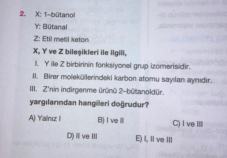 2.
X: 1-bütanol
Y: Bütanal
Z: Etil metil keton
X, Y ve Z bileşikleri ile ilgili,
I. Y ile Z birbirinin fonksiyonel grup izomerisidir.
II. Birer moleküllerindeki karbon atomu sayıları aynıdır.
III. Z'nin indirgenme ürünü 2-bütanoldür.
yargılarından hangiler