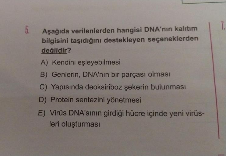 5.
Aşağıda verilenlerden hangisi DNA'nın kalıtım
bilgisini taşıdığını destekleyen seçeneklerden
değildir?
A) Kendini eşleyebilmesi
B) Genlerin, DNA'nın bir parçası olması
C) Yapısında deoksiriboz şekerin bulunması
D) Protein sentezini yönetmesi
E) Virüs DN
