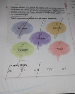 2.
Insanlık; zamanı gün, hafta, ay, yıl gibi belli periyotlara bölmüş
ve düzenli bir sistem çerçevesinde algılamıştır. Hayatı bu çer-
çevede düzenlemek üzere insanlar yaklaşık 6000 yildan beri
takvim kullanmıştır.
Takvim oluşturan Millet ve topluluktar arasında;
Romalılar,
IV.
Yunanlılar,
hangisi yoktur?
A) I
III.
Misirlilar,
C) I
D) IV
11.
Sümerler,
V.
PALME
Persler
E) V
G) KE
D) E
E)
T
L