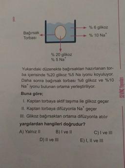 9.
Bağırsak
Torbası
% 20 glikoz
% 5 Nat
+
Yukarıdaki düzenekte bağırsaktan hazırlanan tor-
ba içerisinde %20 glikoz %5 Na iyonu koyuluyor.
Daha sonra bağırsak torbası %6 glikoz ve %10
Na iyonu bulunan ortama yerleştiriliyor.
Buna göre;
% 6 glikoz
% 10 Na*
I. Kaptan torbaya aktif taşıma ile glikoz geçer
II. Kaptan torbaya difüzyonla Na* geçer
III. Glikoz bağırsaktan ortama difüzyonla atılır
yargılardan hangileri doğrudur?
A) Yalnız II
B) I ve II
D) II ve III
C) I ve III
E) I, II ve III
SEVİNÇ Yayınları