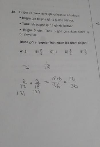 38. Buğra ve Tarık aynı işte çalışan iki arkadaştır,
• Buğra tek başına işi 12 günde bitiriyor.
• Tarık tek başına işi 18 günde bitiriyor.
• Buğra 6 gün, Tarık 3 gün çalıştıktan sonra işi
bırakıyorlar.
Buna göre, yapılan işin kalan işe oranı kaçtır?
D) 1/2