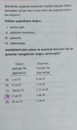 Bitkilerde organlar arasında madde taşıyan iletim
demetleri içinde hem odun hem de soymuk boru-
lan bulunur.
Kökten yapraklara doğru;
I. amino asit,
II. sitokinin hormonu,
III. şekerler,
IV. elektrolitler
maddelerinden odun ve soymuk boruları ile ta-
şınan