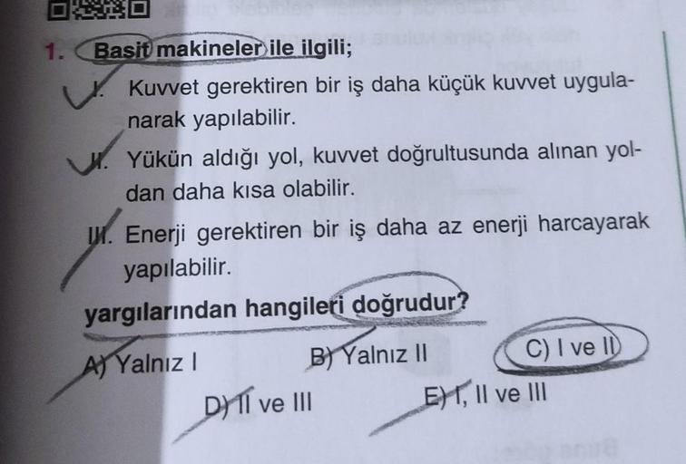 OXO
1. Basit makineler ile ilgili;
Kuvvet gerektiren bir iş daha küçük kuvvet uygula-
narak yapılabilir.
Yükün aldığı yol, kuvvet doğrultusunda alınan yol-
dan daha kısa olabilir.
I. Enerji gerektiren bir iş daha az enerji harcayarak
yapılabilir.
yargıları