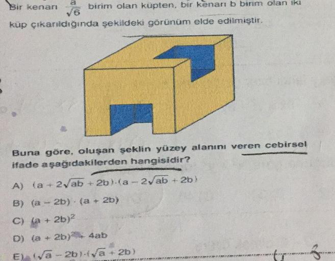 a
Bir kenarı
√6
küp çıkarıldığında şekildeki görünüm elde edilmiştir.
birim olan küpten, bir kenarı b birim olan iki
Buna göre, oluşan şeklin yüzey alanını veren cebirsel
ifade aşağıdakilerden hangisidir?
A) (a +2√ab +2b) (a-2√ab +2b)
B) (a-2b) (a + 2b)
C)