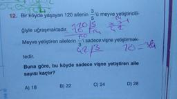 V
3
12. Bir köyde yaşayan 120 ailenin -'ü meyve yetiştiricili-
5
Is
ğiyle uğraşmaktadır. 20
10
Meyve yetiştiren ailelerin
A) 18
B) 22
2
10
-'i sadece vişne yetiştirmek-
3
42/3
tedir.
Buna göre, bu köyde sadece vişne yetiştiren aile
sayısı kaçtır?
C) 24
20=36
D) 28