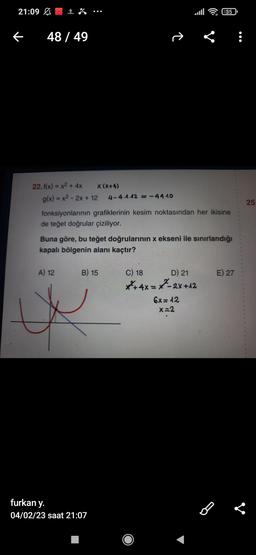 21:09
←
48 / 49
22. f(x) = x² + 4x
X (X+4)
g(x) = x² - 2x + 12 4-4.1.12 = -4440
fonksiyonlarının grafiklerinin kesim noktasından her ikisine
de teğet doğrular çiziliyor.
Buna göre, bu teğet doğrularının x ekseni ile sınırlandığı
kapalı bölgenin alanı kaçtır?
A) 12
B) 15
furkan y.
04/02/23 saat 21:07
D) 21
+4x=-2X+12
6x=12
x=2
35
C) 18
E) 27
B
25.