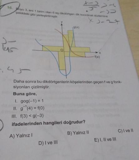 1333
>>
16. Boyu 3, eni 1 birim olan 6 eş dikdörtgen dik koordinat düzlemine
şekildeki gibi yerleştirilmiştir.
).
145
O
D) I ve III
(g(x)
X2-27
➤X
f(x)
Daha sonra bu dikdörtgenlerin köşelerinden geçen f ve g fonk-
siyonları çizilmiştir.
Buna göre,
I. gog(-