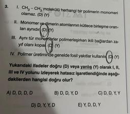 3. I. CH3-CH3 molekülü herhangi bir polimerin monomeri
olamaz. (D) (Y)
ülü herhangi bir poli
II. Monomer ve-dimerin atomlarının kütlece birleşme oran-
ları aynıdır (D)M
III. Aynı tür monenerler polimerleşirken ikili bağlardan za-
yıf olanı kopar (D(Y)
IV. Polimer üretiminde genelde fosil yakıtlar kullanılı (DMM)
holy
Yukarıdaki ifadeler doğru (D) veya yanlış (Y) olarak I, II,
III ve IV yolunu izleyerek hatasız işaretlendiğinde aşağı-
dakilerden hangisi doğru olur?
A) D, D, D, D
B) D, D, Y, D
D) D, Y, Y, D
C) D, D, Y, Y
E) Y, D, D, Y