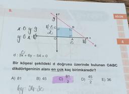 9.
X=
x⋅o y = g
y⋅o x v
CJ
d: 3x + 6y - 54 = 0
18-0
2
A) 81
B) 45
by = 54-30
Bir köşesi şekildeki d doğrusu üzerinde bulunan OABC
dikdörtgeninin alanı en çok kaç birimkaredir?
C)
B
81
2
A 10
X
D)
45
2
BÖLÜM
E) 36
4